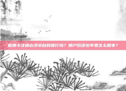 信用卡注銷(xiāo)必須親自到銀行嗎？銷(xiāo)戶后還扣年費(fèi)怎么回事？