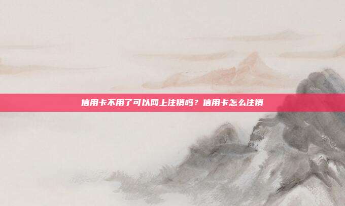 信用卡不用了可以網(wǎng)上注銷嗎？信用卡怎么注銷