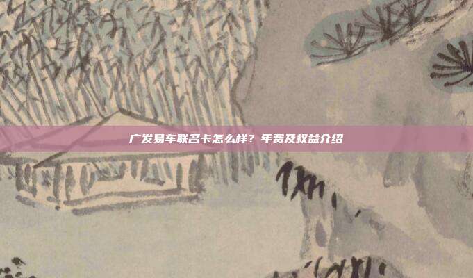 廣發(fā)易車聯(lián)名卡怎么樣？年費(fèi)及權(quán)益介紹