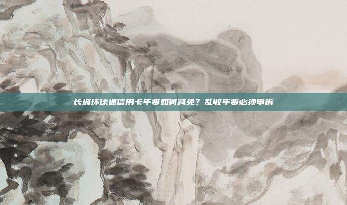 長城環球通信用卡年費如何減免?亂收年費必須申訴