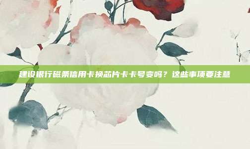 建設銀行磁條信用卡換芯片卡卡號變嗎?這些事項要注意