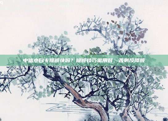 中信小白卡提額快嗎?提額技巧需用對,否則反降額