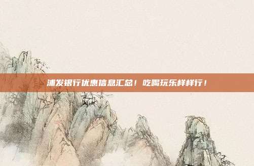 浦發(fā)銀行優(yōu)惠信息匯總!吃喝玩樂樣樣行!