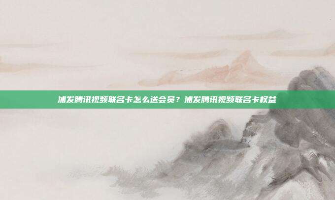 浦發騰訊視頻聯名卡怎么送會員？浦發騰訊視頻聯名卡權益