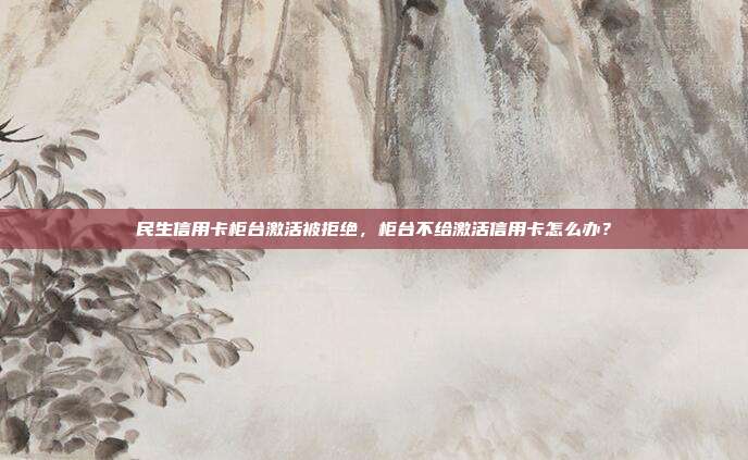 民生信用卡柜臺激活被拒絕，柜臺不給激活信用卡怎么辦？