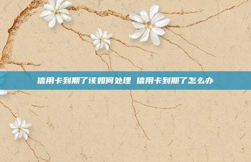 信用卡到期了該如何處理 信用卡到期了怎么辦