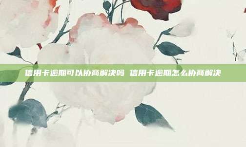 信用卡逾期可以協商解決嗎 信用卡逾期怎么協商解決