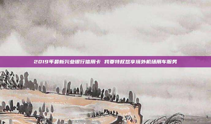 2019年最新興業(yè)銀行信用卡 我要特權(quán)悠享境外機(jī)場用車服務(wù)