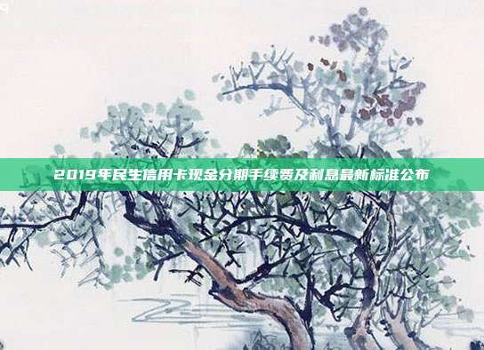 2019年民生信用卡現金分期手續費及利息最新標準公布