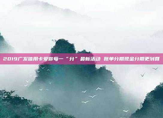 2019廣發信用卡愛你每一“分”最新活動 賬單分期現金分期更劃算