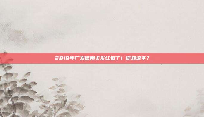 2019年廣發信用卡發紅包了！你知道不？