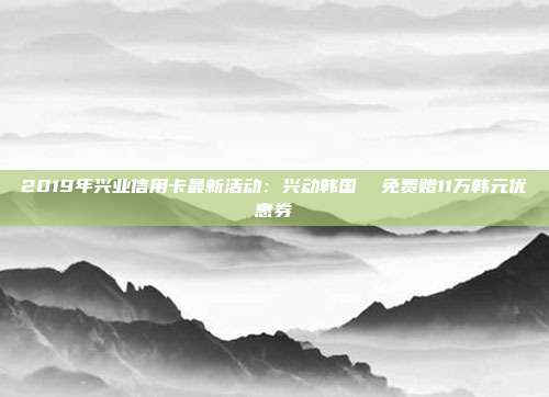 2019年興業信用卡最新活動:興動韓國 免費贈11萬韓元優惠券
