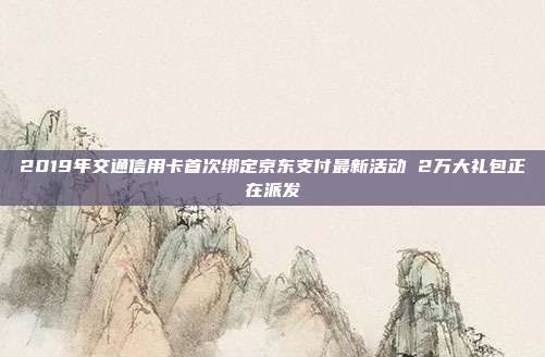 2019年交通信用卡首次綁定京東支付最新活動(dòng) 2萬(wàn)大禮包正在派發(fā)