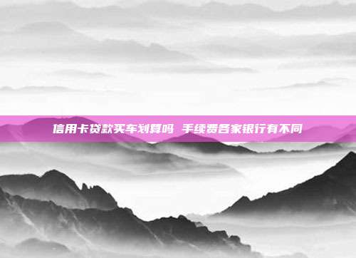 信用卡貸款買車劃算嗎 手續費各家銀行有不同