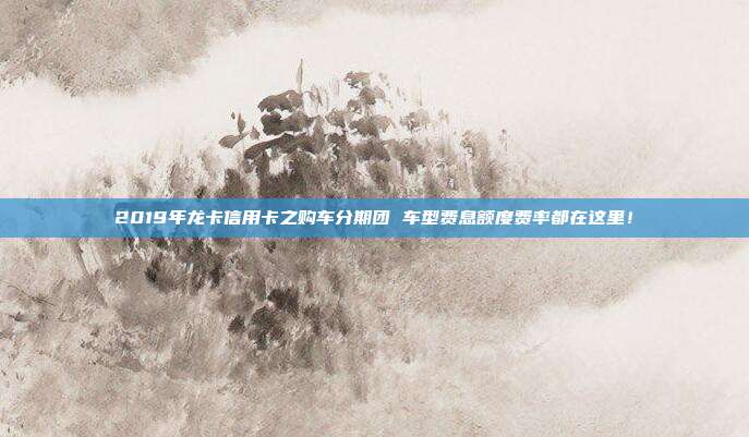 2019年龍卡信用卡之購車分期團 車型費息額度費率都在這里!