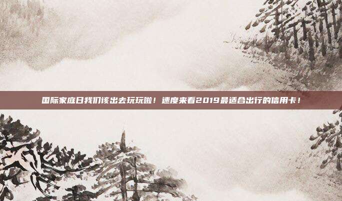 國際家庭日我們該出去玩玩啦！速度來看2019最適合出行的信用卡！