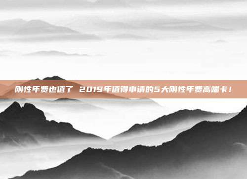 剛性年費也值了 2019年值得申請的5大剛性年費高端卡!