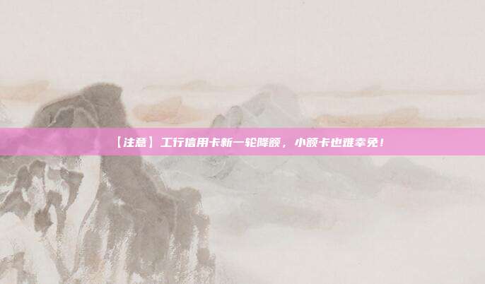 【注意】工行信用卡新一輪降額,小額卡也難幸免!