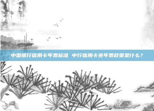 中國銀行信用卡年費標準 中行信用卡免年費政策是什么?