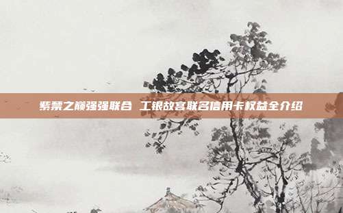 紫禁之巔強(qiáng)強(qiáng)聯(lián)合 工銀故宮聯(lián)名信用卡權(quán)益全介紹