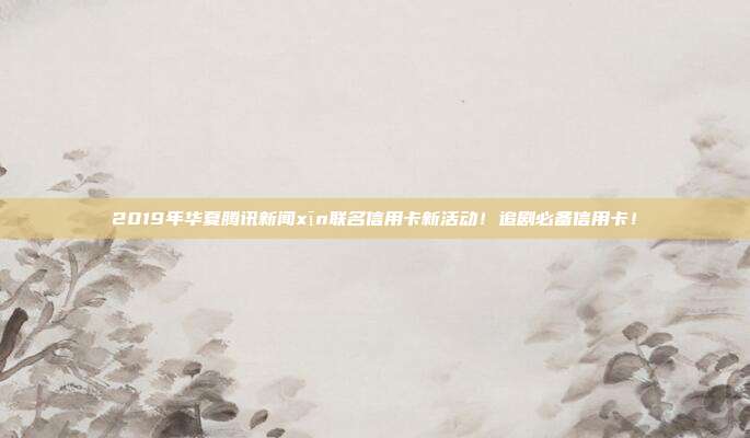 2019年華夏騰訊新聞xīn聯(lián)名信用卡新活動(dòng)!追劇必備信用卡!