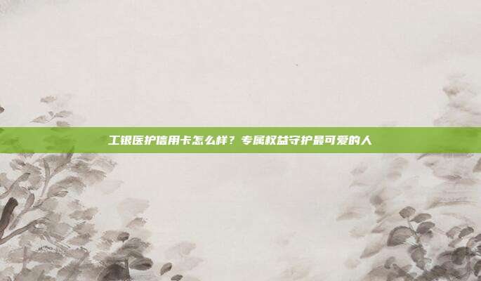 工銀醫(yī)護(hù)信用卡怎么樣?專屬權(quán)益守護(hù)最可愛的人