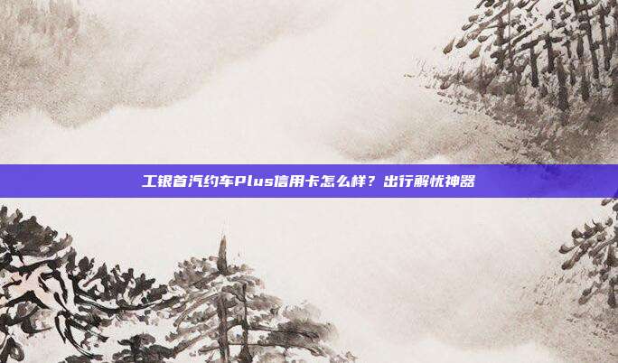 工銀首汽約車Plus信用卡怎么樣？出行解憂神器
