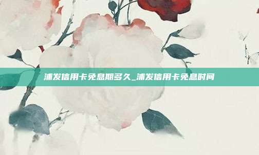 浦發信用卡免息期多久_浦發信用卡免息時間
