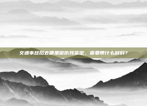 交通事故后去哪里做傷殘鑒定,需要帶什么材料?