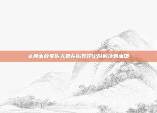 交通事故受傷人員在傷殘評定時的注意事項
