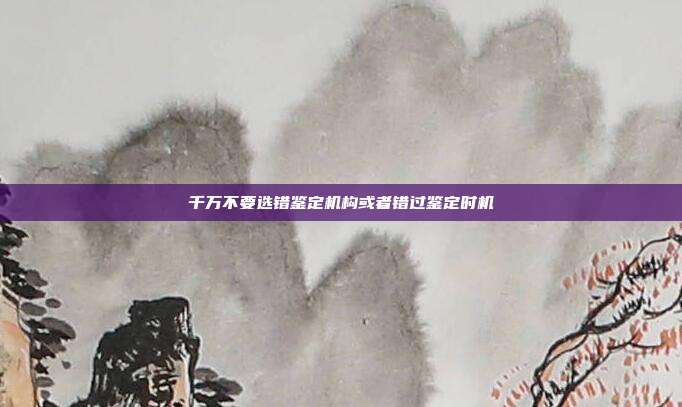 千萬不要選錯鑒定機構或者錯過鑒定時機