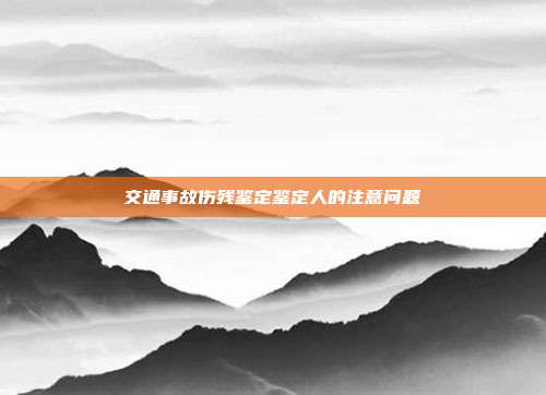 交通事故傷殘鑒定鑒定人的注意問題