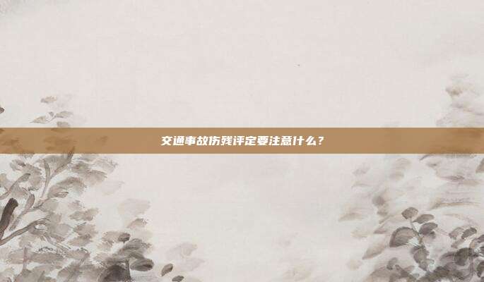 交通事故傷殘評定要注意什么?