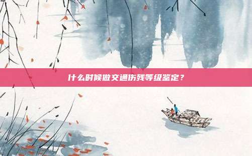 什么時候做交通傷殘等級鑒定?