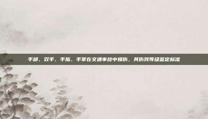 手部、雙手、手指、手掌在交通事故中損傷,其傷殘等級(jí)鑒定標(biāo)準(zhǔn)