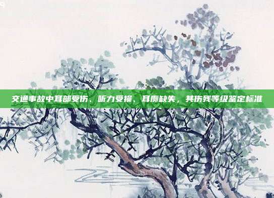 交通事故中耳部受傷、聽力受損、耳廓缺失,其傷殘等級鑒定標準