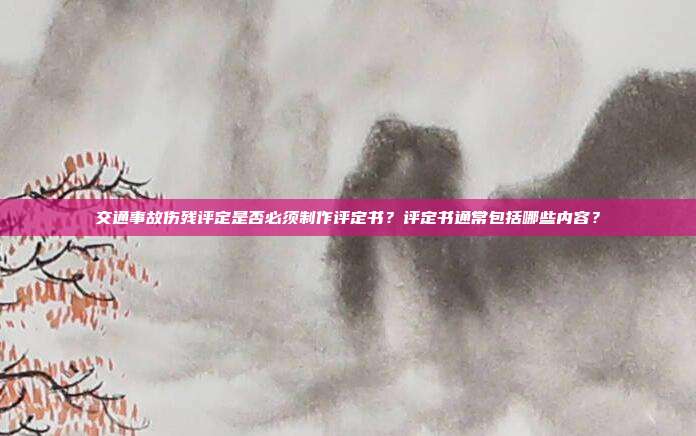 交通事故傷殘評定是否必須制作評定書?評定書通常包括哪些內(nèi)容?