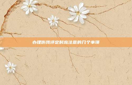 辦理傷殘評定時應注意的幾個事項