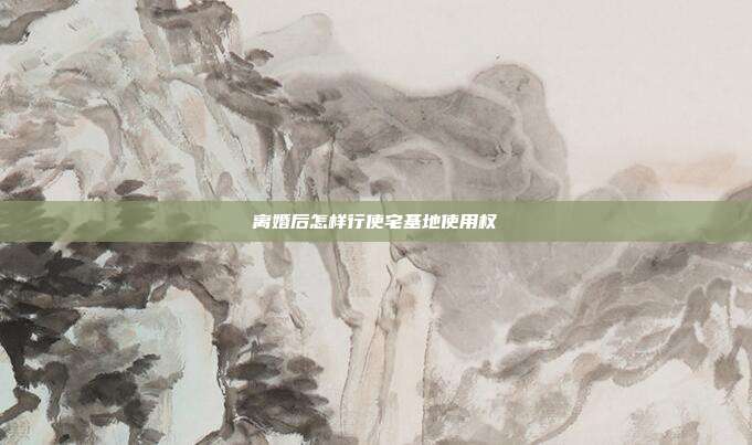 離婚后怎樣行使宅基地使用權