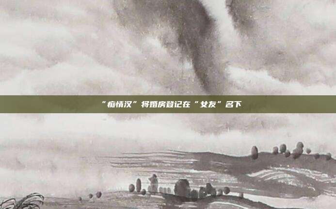 “癡情漢”將婚房登記在“女友”名下