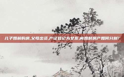 兒子婚前購房,父母出資,產證登記為女友,離婚時房產如何分割?
