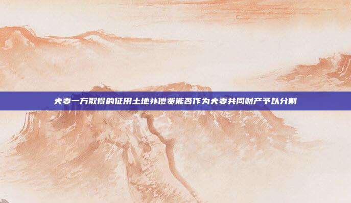 夫妻一方取得的征用土地補(bǔ)償費(fèi)能否作為夫妻共同財(cái)產(chǎn)予以分割