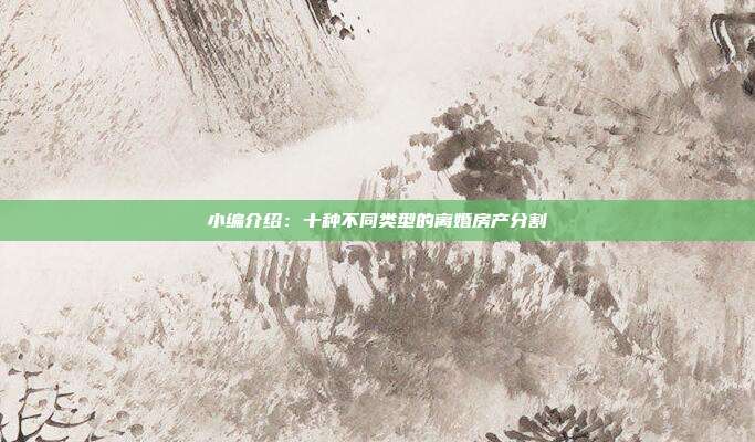 小編介紹:十種不同類型的離婚房產分割