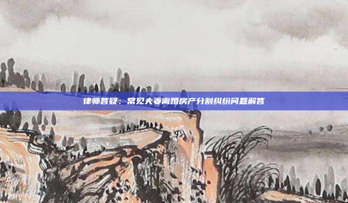 律師答疑:常見夫妻離婚房產分割糾紛問題解答