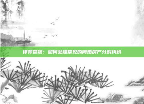 律師答疑:如何處理常見的離婚房產分割糾紛