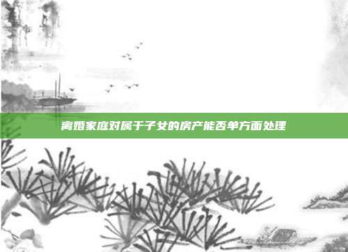 離婚家庭對屬于子女的房產能否單方面處理