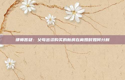 律師答疑:父母出資購買的新房在離婚時如何分割