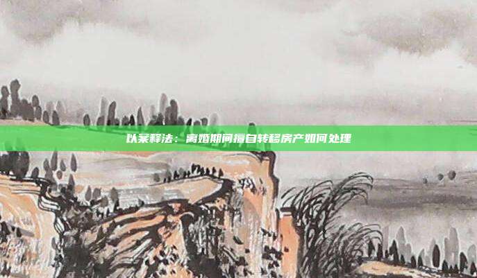 以案釋法:離婚期間擅自轉移房產如何處理