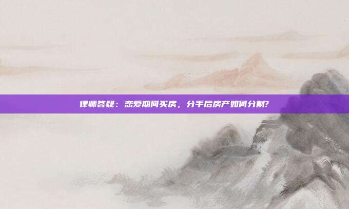 律師答疑:戀愛期間買房,分手后房產如何分割?