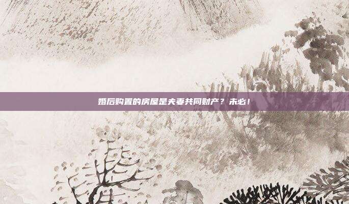 婚后購置的房屋是夫妻共同財產(chǎn)？未必！